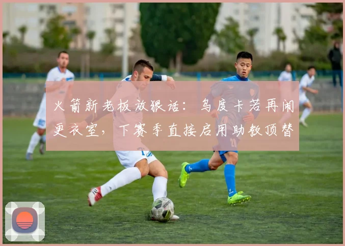 火箭新老板放狠话:乌度卡若再闹更衣室,下赛季直接启用助教顶替