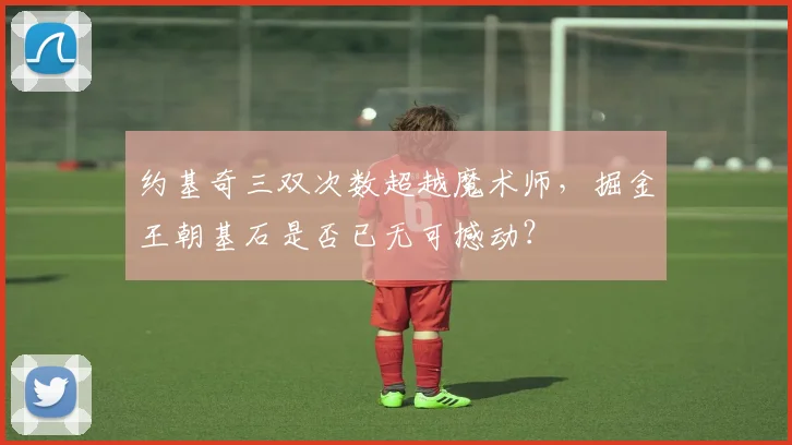 约基奇三双次数超越魔术师,掘金王朝基石是否已无可撼动?