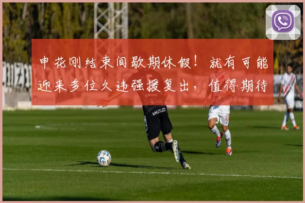 申花刚结束间歇期休假!就有可能迎来多位久违强援复出,值得期待