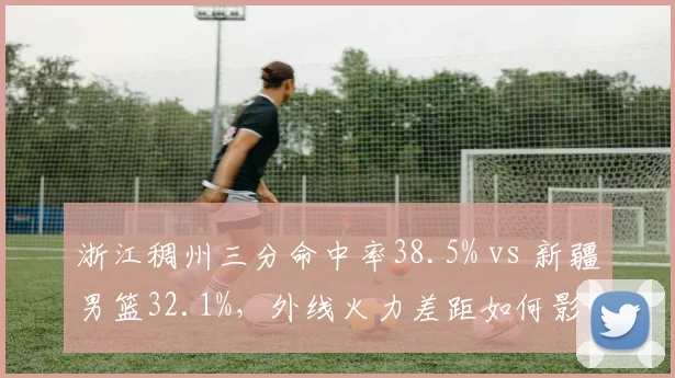 浙江稠州三分命中率38.5% vs 新疆男篮32.1%,外线火力差距如何影响胜负