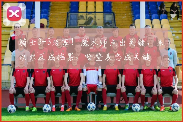 骑士3-3活塞！魔术师点出关键，米切尔反成拖累，哈登表态成关键