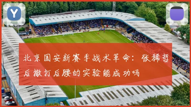 北京国安新赛季战术革命：张稀哲后撤打后腰的实验能成功吗