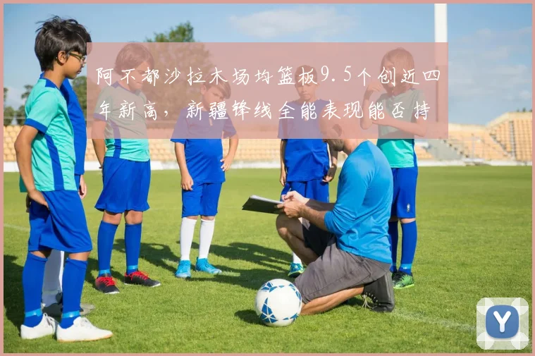 阿不都沙拉木场均篮板9.5个创近四年新高，新疆锋线全能表现能否持续？